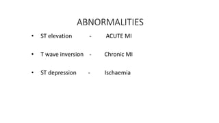 ABNORMALITIES
• ST elevation - ACUTE MI
• T wave inversion - Chronic MI
• ST depression - Ischaemia
 