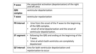 P wave the sequential activation (depolarization) of the right
and left atria
QRS
complex
ventricular depolarization
T wave ventricular repolarization
PR interval • time from the onset of the P wave to the beginning
of the QRS complex.
• onset of atrial depolarization and the onset of
ventricular depolarization.
ST segment • following the QRS and ending at the beginning of the
T wave.
• time at which both ventricles are completely
depolarized
QT interval time for both ventricular depolarization and
repolarization to occur
 