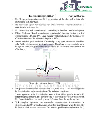 Electrocardiogram (ECG) -Sarvjeet Sharma
➢ The Electrocardiogram is a graphical presentation of the electrical activity of a
heart during each heartbeat.
➢ The electrocardiogram also indicates the rate and rhythm of heartbeats as well as
blood flow in heart muscles.
➢ The instrument which is used in an electrocardiogram is called electrocardiograph.
➢ Willem Einthoven ( Dutch physician and physiologist), invented the first practical
ectrocardigram (ECG) in 1895. Later, he received the nobel prize for the discovery
of the mechanism of the electrocardiogram in 1924.
➢ Human body is a good conductor of electricity. Many types of ions are found in a
body fluids which conduct electrical current. Therefore, action potentials move
through the heart, and generate electrical current that can be detected at the surface
of the body.
Figure: An electrocardiogram (ECG)
➢ ECG produces three distinct waves known as P, QRS and T. These waves represent
the depolarization and repolarization of the atria and ventricles.
➢ P wave represents atrial depolarization (contraction), which spreads from the SA
node throughout the atria. The duration time of this wave is 80 to 100 millisecond.
The P wave is indicated as small upward deflection from the isoelectric line.
➢ QRS complex represents the ventricular depolarization (contraction). In
QRScomplex, the Q wave is known as a first downward (negative) deflection after
the P wave, the R wave is known as a first upward (positive) deflection after the Q
 