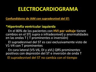 ELECTROCARDIOGRAMA
Confundidores de IAM con supradesnivel del ST:
*Hipertrofia ventricular izquierda
En el 80% de los pacientes con HVI por voltaje tienen
cambios en el ST( supra o infradesnivel) y anormalidades
en las ondas T ( T prominentes o inversión)
El supradesnivel del ST es casi exclusivamente visto de
V1-V4 con T prominentes
En cara lateral (V5-V6, DI y aVL) QRS prominentes
positivos con depresión del ST e inversión de onda T
El supradesnivel del ST no cambia con el tiempo
 