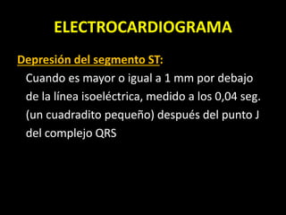 ELECTROCARDIOGRAMA
Depresión del segmento ST:
Cuando es mayor o igual a 1 mm por debajo
de la línea isoeléctrica, medido a los 0,04 seg.
(un cuadradito pequeño) después del punto J
del complejo QRS
 