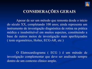CONSIDERAÇÕES GERAIS

        Apesar de ser um método que remonta desde o início
do século XX, completando 100 anos; ainda representa um
instrumento de investigação diagnóstica de rotina na prática
médica e insubstituível em muitos aspectos, constituindo a
base de outros meios de investigação mais aperfeiçoados
( teste ergométrico, Holter, ECG-AR, etc )


       O Eletrocardiograma ( ECG ) é um método de
investigação complementar que deve ser analisado sempre
dentro de um contexto clínico amplo.
 