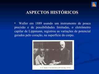 ASPECTOS HISTÓRICOS

• Waller em 1889 usando um instrumento de pouca
precisão e de possibilidades limitadas, o eletrômetro
capilar de Lippmann, registrou as variações de potencial
gerados pelo coração, na superfície do corpo.
 
