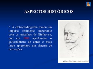 ASPECTOS HISTÓRICOS


• A eletrocardiografia tomou um
impulso realmente importante
com os trabalhos de Einthoven,
que em 1903 aperfeiçoou o
galvanômetro de corda e mais
tarde apresentou um sistema de
derivações.
 