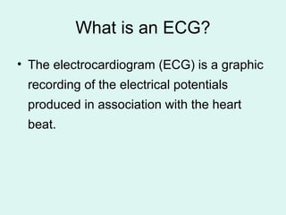 What is an ECG?
• The electrocardiogram (ECG) is a graphic
recording of the electrical potentials
produced in association with the heart
beat.
 