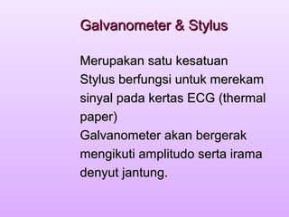 Galvanometer & StylusGalvanometer & Stylus
Merupakan satu kesatuanMerupakan satu kesatuan
Stylus berfungsi untuk merekamStylus berfungsi untuk merekam
sinyal pada kertas ECG (thermalsinyal pada kertas ECG (thermal
paper)paper)
Galvanometer akan bergerakGalvanometer akan bergerak
mengikuti amplitudo serta iramamengikuti amplitudo serta irama
denyut jantung.denyut jantung.
 