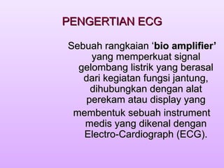 PENGERTIAN ECGPENGERTIAN ECG
Sebuah rangkaian ‘Sebuah rangkaian ‘bio amplifier’bio amplifier’
yang memperkuat signalyang memperkuat signal
gelombang listrik yang berasalgelombang listrik yang berasal
dari kegiatan fungsi jantung,dari kegiatan fungsi jantung,
dihubungkan dengan alatdihubungkan dengan alat
perekam atau display yangperekam atau display yang
membentuk sebuah instrumentmembentuk sebuah instrument
medis yang dikenal denganmedis yang dikenal dengan
Electro-Cardiograph (ECG).Electro-Cardiograph (ECG).
 