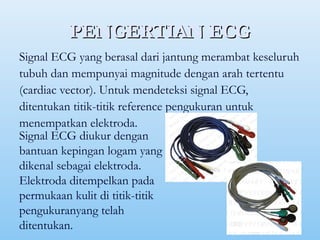 PENGERTIAN ECGPENGERTIAN ECG
Signal ECG yang berasal dari jantung merambat keseluruh
tubuh dan mempunyai magnitude dengan arah tertentu
(cardiac vector). Untuk mendeteksi signal ECG,
ditentukan titik-titik reference pengukuran untuk
menempatkan elektroda.
Signal ECG diukur dengan
bantuan kepingan logam yang
dikenal sebagai elektroda.
Elektroda ditempelkan pada
permukaan kulit di titik-titik
pengukuranyang telah
ditentukan.
 