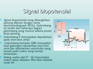 Signal biopotensialSignal biopotensial
 Signal biopotential yang dibangkitkan
jantung dikenal dengan nama
electrocardiograph (ECG). Gelombang
ini terdiri dari beberapa bagian
gelombang yang muncul selama proses
kerja jantung.
 Gelombang P menunjukan depolarisasi
pada otot-otot atrial.
 Gelombang komplex QRS merupakan
hasil gabungan repolarisasi otot-otot
atria dan depolarisasi ventricules yang
terjadi pada waktu yang hampir
bersamaan.
 Selang waktu dari P – Q menunjukan
waktu delay didalam fiber-fiber didekat
node AV
 