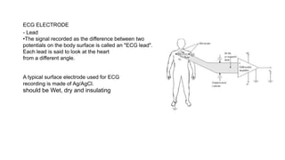 ECG ELECTRODE
- Lead
•The signal recorded as the difference between two
potentials on the body surface is called an "ECG lead".
Each lead is said to look at the heart
from a different angle.
A typical surface electrode used for ECG
recording is made of Ag/AgCl.
should be Wet, dry and insulating
 