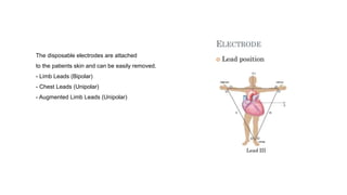The disposable electrodes are attached
to the patients skin and can be easily removed.
- Limb Leads (Bipolar)
- Chest Leads (Unipolar)
- Augmented Limb Leads (Unipolar)
 
