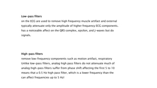 Low-pass filters
on the ECG are used to remove high frequency muscle artifact and external
typically attenuate only the amplitude of higher frequency ECG components.
has a noticeable affect on the QRS complex, epsilon, and J-waves but do
signals.
High-pass filters
remove low-frequency components such as motion artifact, respiratory
Unlike low-pass filters, analog high pass filters do not attenuate much of
analog high-pass filters suffer from phase shift affecting the first 5 to 10
means that a 0.5 Hz high pass filter, which is a lower frequency than the
can affect frequencies up to 5 Hz!
 