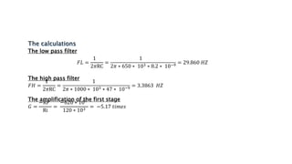 The low pass filter
𝐹𝐿 =
1
2𝜋RC
=
1
2𝜋 ∗ 650 ∗ 103 ∗ 8.2 ∗ 10−9
= 29.860 𝐻𝑍
The high pass filter
𝐹𝐻 =
1
2𝜋RC
=
1
2𝜋 ∗ 1000 ∗ 103 ∗ 47 ∗ 10−9
= 3.3863 𝐻𝑍
The amplification of the first stage
𝐺 =
−RF
Ri
=
−620 ∗ 103
120 ∗ 103 = −5.17 𝑡𝑖𝑚𝑒𝑠
 