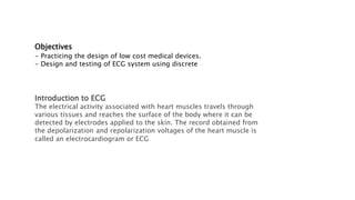 Objectives
- Practicing the design of low cost medical devices.
- Design and testing of ECG system using discrete
Introduction to ECG
The electrical activity associated with heart muscles travels through
various tissues and reaches the surface of the body where it can be
detected by electrodes applied to the skin. The record obtained from
the depolarization and repolarization voltages of the heart muscle is
called an electrocardiogram or ECG
 