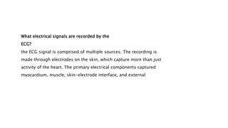 What electrical signals are recorded by the
ECG?
the ECG signal is comprised of multiple sources. The recording is
made through electrodes on the skin, which capture more than just
activity of the heart. The primary electrical components captured
myocardium, muscle, skin-electrode interface, and external
 