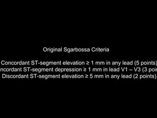 Original Sgarbossa Criteria
Concordant ST-segment elevation ≥ 1 mm in any lead (5 points)
oncordant ST-segment depression ≥ 1 mm in lead V1 – V3 (3 poin
Discordant ST-segment elevation ≥ 5 mm in any lead (2 points)
 