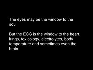 The eyes may be the window to the
soul
But the ECG is the window to the heart,
lungs, toxicology, electrolytes, body
temperature and sometimes even the
brain
 