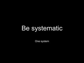 Be systematic
One system
 
