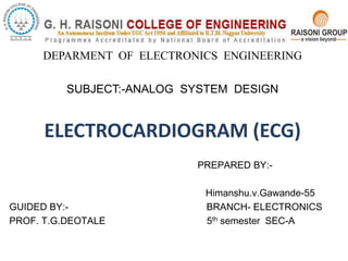 DEPARMENT OF ELECTRONICS ENGINEERING
SUBJECT:-ANALOG SYSTEM DESIGN
ELECTROCARDIOGRAM (ECG)
PREPARED BY:-
Himanshu.v.Gawande-55
GUIDED BY:- BRANCH- ELECTRONICS
PROF. T.G.DEOTALE 5th semester SEC-A
 