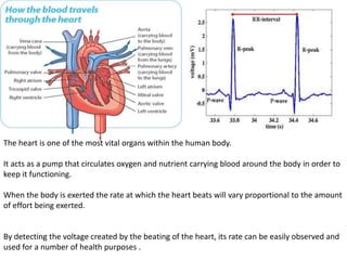 The heart is one of the most vital organs within the human body.
It acts as a pump that circulates oxygen and nutrient carrying blood around the body in order to
keep it functioning.
When the body is exerted the rate at which the heart beats will vary proportional to the amount
of effort being exerted.
By detecting the voltage created by the beating of the heart, its rate can be easily observed and
used for a number of health purposes .
 