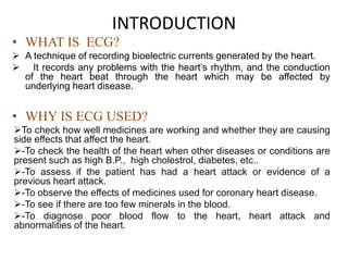 INTRODUCTION
• WHAT IS ECG?
 A technique of recording bioelectric currents generated by the heart.
 It records any problems with the heart’s rhythm, and the conduction
of the heart beat through the heart which may be affected by
underlying heart disease.
• WHY IS ECG USED?
To check how well medicines are working and whether they are causing
side effects that affect the heart.
-To check the health of the heart when other diseases or conditions are
present such as high B.P., high cholestrol, diabetes, etc..
-To assess if the patient has had a heart attack or evidence of a
previous heart attack.
-To observe the effects of medicines used for coronary heart disease.
-To see if there are too few minerals in the blood.
-To diagnose poor blood flow to the heart, heart attack and
abnormalities of the heart.
 