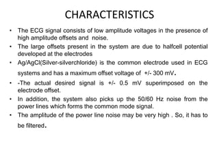 CHARACTERISTICS
• The ECG signal consists of low amplitude voltages in the presence of
high amplitude offsets and noise.
• The large offsets present in the system are due to halfcell potential
developed at the electrodes
• Ag/AgCl(Silver-silverchloride) is the common electrode used in ECG
systems and has a maximum offset voltage of +/- 300 mV.
• -The actual desired signal is +/- 0.5 mV superimposed on the
electrode offset.
• In addition, the system also picks up the 50/60 Hz noise from the
power lines which forms the common mode signal.
• The amplitude of the power line noise may be very high . So, it has to
be filtered.
 