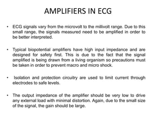 AMPLIFIERS IN ECG
• ECG signals vary from the microvolt to the millivolt range. Due to this
small range, the signals measured need to be amplified in order to
be better interpreted.
• Typical biopotential amplifiers have high input impedance and are
designed for safety first. This is due to the fact that the signal
amplified is being drawn from a living organism so precautions must
be taken in order to prevent macro and micro shock.
• Isolation and protection circuitry are used to limit current through
electrodes to safe levels.
• The output impedance of the amplifier should be very low to drive
any external load with minimal distortion. Again, due to the small size
of the signal, the gain should be large.
 