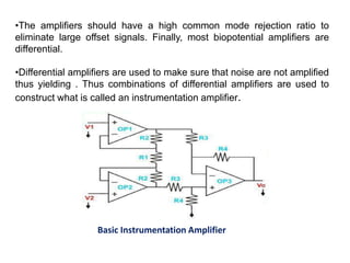 •The amplifiers should have a high common mode rejection ratio to
eliminate large offset signals. Finally, most biopotential amplifiers are
differential.
•Differential amplifiers are used to make sure that noise are not amplified
thus yielding . Thus combinations of differential amplifiers are used to
construct what is called an instrumentation amplifier.
Basic Instrumentation Amplifier
 