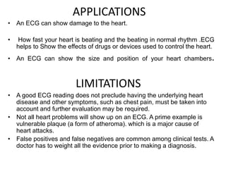 • An ECG can show damage to the heart.
• How fast your heart is beating and the beating in normal rhythm .ECG
helps to Show the effects of drugs or devices used to control the heart.
• An ECG can show the size and position of your heart chambers.
LIMITATIONS
• A good ECG reading does not preclude having the underlying heart
disease and other symptoms, such as chest pain, must be taken into
account and further evaluation may be required.
• Not all heart problems will show up on an ECG. A prime example is
vulnerable plaque (a form of atheroma). which is a major cause of
heart attacks.
• False positives and false negatives are common among clinical tests. A
doctor has to weight all the evidence prior to making a diagnosis.
APPLICATIONS
 
