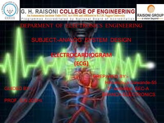 DEPARMENT OF ELECTRONICS ENGINEERING
SUBJECT:-ANALOG SYSTEM DESIGN
ELECTROCARDIOGRAM
(ECG)
PREPARED BY:-
Himanshu.v.Gawande-55
GUIDED BY:- 5th semester SEC-A
BRANCH-ELECTRONICS
PROF. S.N JOSHI
 