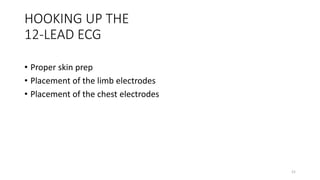 21
HOOKING UP THE
12-LEAD ECG
• Proper skin prep
• Placement of the limb electrodes
• Placement of the chest electrodes
 