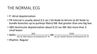 THE NORMAL ECG
• P- Atrial depolarization
• PR Interval is usually about 0.2 sec ( SA Node to Atrium to AV Node to
bundle branches up to purkinje fibers) NB: Not greater than one big box.
• QRS-Ventricular depolarization about 0.12 sec NB: Not more than 3
small boxes
• RATE=
300
𝑁𝑜 𝑜𝑓 𝐵𝐼𝐺 𝑏𝑜𝑥𝑒𝑠 𝑖𝑛 𝑏𝑒𝑡𝑤𝑒𝑒𝑛 𝑅−𝑅
OR
1500
𝑛𝑜 𝑜𝑓 𝑠𝑚𝑎𝑙𝑙 𝑏𝑜𝑥𝑒𝑠 𝑖𝑛 𝑏𝑒𝑡𝑤𝑒𝑒𝑛 𝑅−𝑅
• Rhythm- Regular
 