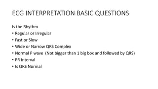 ECG INTERPRETATION BASIC QUESTIONS
Is the Rhythm
• Regular or Irregular
• Fast or Slow
• Wide or Narrow QRS Complex
• Normal P wave (Not bigger than 1 big box and followed by QRS)
• PR Interval
• Is QRS Normal
 