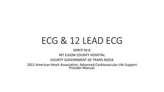 ECG & 12 LEAD ECG
MIRITI M.D
MT ELGON COUNTY HOSPITAL
COUNTY GOVERNMENT OF TRANS NZOIA
2011 American Heart Association: Advanced Cardiovascular Life Support
Provider Manual.
 