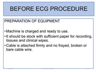 BEFORE ECG PROCEDURE
PREPARATION OF EQUIPMENT
•Machine is charged and ready to use.
•It should be stock with sufficient pa...