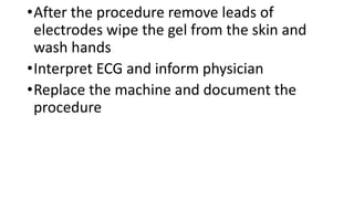•After the procedure remove leads of
electrodes wipe the gel from the skin and
wash hands
•Interpret ECG and inform physician
•Replace the machine and document the
procedure
 
