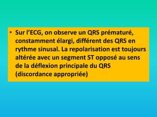 • Sur l’ECG, on observe un QRS prématuré,
constamment élargi, différent des QRS en
rythme sinusal. La repolarisation est toujours
altérée avec un segment ST opposé au sens
de la déflexion principale du QRS
(discordance appropriée)

 