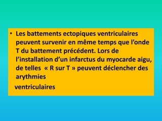 • Les battements ectopiques ventriculaires
peuvent survenir en même temps que l’onde
T du battement précédent. Lors de
l’installation d’un infarctus du myocarde aigu,
de telles « R sur T » peuvent déclencher des
arythmies
ventriculaires

 