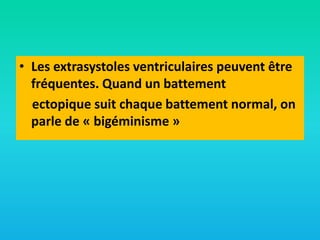 • Les extrasystoles ventriculaires peuvent être
fréquentes. Quand un battement
ectopique suit chaque battement normal, on
parle de « bigéminisme »

 