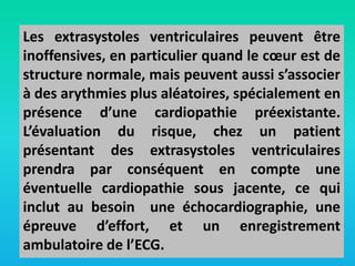 Les extrasystoles ventriculaires peuvent être
inoffensives, en particulier quand le cœur est de
structure normale, mais peuvent aussi s’associer
à des arythmies plus aléatoires, spécialement en
présence d’une cardiopathie préexistante.
L’évaluation du risque, chez un patient
présentant des extrasystoles ventriculaires
prendra par conséquent en compte une
éventuelle cardiopathie sous jacente, ce qui
inclut au besoin une échocardiographie, une
épreuve d’effort, et un enregistrement
ambulatoire de l’ECG.

 