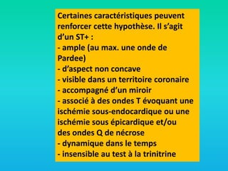 Certaines caractéristiques peuvent
renforcer cette hypothèse. Il s’agit
d’un ST+ :
- ample (au max. une onde de
Pardee)
- d’aspect non concave
- visible dans un territoire coronaire
- accompagné d’un miroir
- associé à des ondes T évoquant une
ischémie sous-endocardique ou une
ischémie sous épicardique et/ou
des ondes Q de nécrose
- dynamique dans le temps
- insensible au test à la trinitrine

 