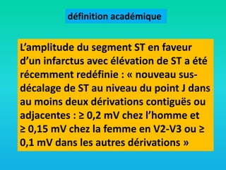 définition académique

L’amplitude du segment ST en faveur
d’un infarctus avec élévation de ST a été
récemment redéfinie : « nouveau susdécalage de ST au niveau du point J dans
au moins deux dérivations contiguës ou
adjacentes : ≥ 0,2 mV chez l’homme et
≥ 0,15 mV chez la femme en V2-V3 ou ≥
0,1 mV dans les autres dérivations »

 
