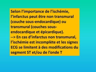 Selon l’importance de l’ischémie,
l’infarctus peut être non transmural
(couche sous-endocardique) ou
transmural (couches sousendocardique et épicardique).
--> En cas d’infarctus non transmural,
l’ischémie est incomplète et les signes
ECG se limitent à des modifications du
segment ST et/ou de l’onde T

 