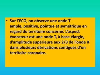 • Sur l’ECG, on observe une onde T
ample, positive, pointue et symétrique en
regard du territoire concerné. L’aspect
évocateur est une onde T, à base élargie,
d’amplitude supérieure aux 2/3 de l’onde R
dans plusieurs dérivations contiguës d’un
territoire coronaire.

 
