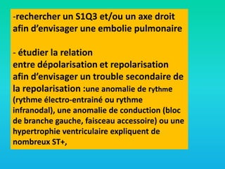 -rechercher un S1Q3 et/ou un axe droit
afin d’envisager une embolie pulmonaire
- étudier la relation
entre dépolarisation et repolarisation
afin d’envisager un trouble secondaire de
la repolarisation :une anomalie de rythme
(rythme électro-entrainé ou rythme
infranodal), une anomalie de conduction (bloc
de branche gauche, faisceau accessoire) ou une
hypertrophie ventriculaire expliquent de
nombreux ST+,

 