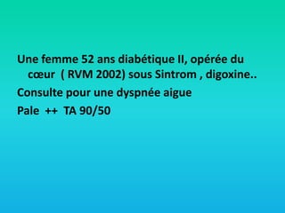 Une femme 52 ans diabétique II, opérée du
cœur ( RVM 2002) sous Sintrom , digoxine..
Consulte pour une dyspnée aigue
Pale ++ TA 90/50

 