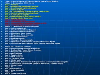    CURSO DE ECG-HOSPITAL DA LAGOA-CARLOS DARCY ALVES BERSOT
   Módulo I - Introdução / O ECG normal
   Aula 1 - Histórico.
   Aula 1 - Anatomia do Sistema de Condução.
   Aula 1 - Princípios sobre eletrofisiologia.
   Aula 2 - Teoria do dipolo.
   Aula 2 - A Teoria Vetorial da ativação Atrial e Ventricular.
   Aula 2 - As derivações eletrocardiográficas.
   Aula 2 - A formação do traçado.
   Aula 2 - Determinação do eixo elétrico do QRS
   Aula 2 - Posição elétrica do coração.
   Aula 3- Papel milimetrado.
   Aula 3 - Identificação do ritmo sinusal.
   Aula 3 - Determinação da freqüência cardíaca ao ECG.
   Aula 3 - A repolarização ventricular normal.
   Módulo II - Alterações do eletrocardiograma
   Aula 4 - Sobrecargas Atriais
   Aula 4 - Hipertrofia Ventricular Esquerda
   Aula 4 - Hipertrofia Ventricular Direita
   Aula 4 - Bloqueio de Ramo Direito
   Aula 4 - Bloqueio de Ramo Esquerdo
   Aula 4 - Bloqueios divisionais
   Aula 5 - Áreas de necrose
   Aula 5 - Alterações de repolarização
   Aula 5 - Identificação da Síndrome Isquemica Miocárdica Aguda
   Aula 5 - Síndrome de Wolf Parkinson White e outras reentradas nodais


   Módulo III - Estudo das arritmias
   Aula 6 - Mecanismos de arritmias e definições
   Aula 6 - Bradicardias, Pausas Ritmos de escape
   Aula 6 - Bloqueio Atrio Ventricular
   Aula 6 - Extra-sístoles
   Aula 6 - Taquiarritmias
   Aula 6 - TSVP nodal AV
   Aula 6 - Fibrilação atrial
   Aula 6 - Flutter atrial
   Aula 6 - Diagnóstico de diferencial de taquiarritmias com complexo QRS alargado
   Aula 6 - Taquicardias Ventriculares, Fibrilação Ventricular, Torsade pointes
   Aula 6 - Marca-Passos
   Módulo IV
   Aula 7-Antiarritmicos I
   Aula 7- Antiarritmicos II
   Módulo IV
   Aula 8- Testes- 20 traçados.
 