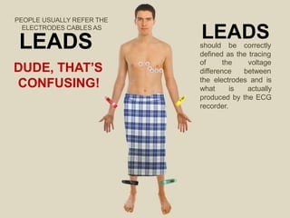 PEOPLE USUALLY REFER THE
ELECTRODES CABLES AS
LEADS
DUDE, THAT’S
CONFUSING!
LEADS
should be correctly
defined as the tracing
of the
difference
voltage
between
the electrodes and is
what is actually
produced by the ECG
recorder.
 