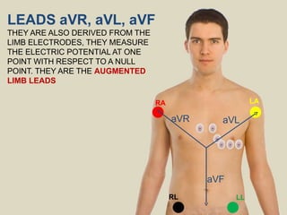 LEADS aVR, aVL, aVF
THEY ARE ALSO DERIVED FROM THE
LIMB ELECTRODES, THEY MEASURE
THE ELECTRIC POTENTIAL AT ONE
POINT WITH RESPECT TO A NULL
POINT. THEY ARE THE AUGMENTED
LIMB LEADS
RA LA
RL LL
aVR
aVF
aVL
 