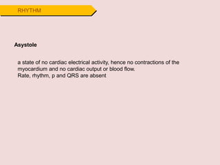 RHYTHM
Asystole
a state of no cardiac electrical activity, hence no contractions of the
myocardium and no cardiac output or blood flow.
Rate, rhythm, p and QRS are absent
 